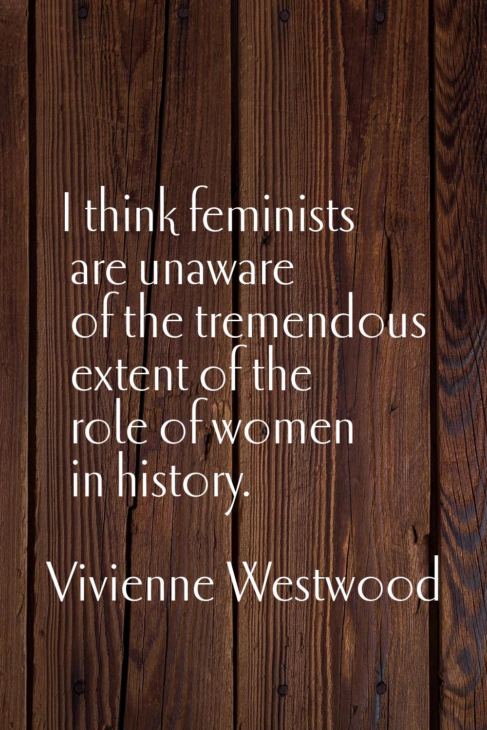 I think feminists are unaware of the tremendous extent of the role of women in history.