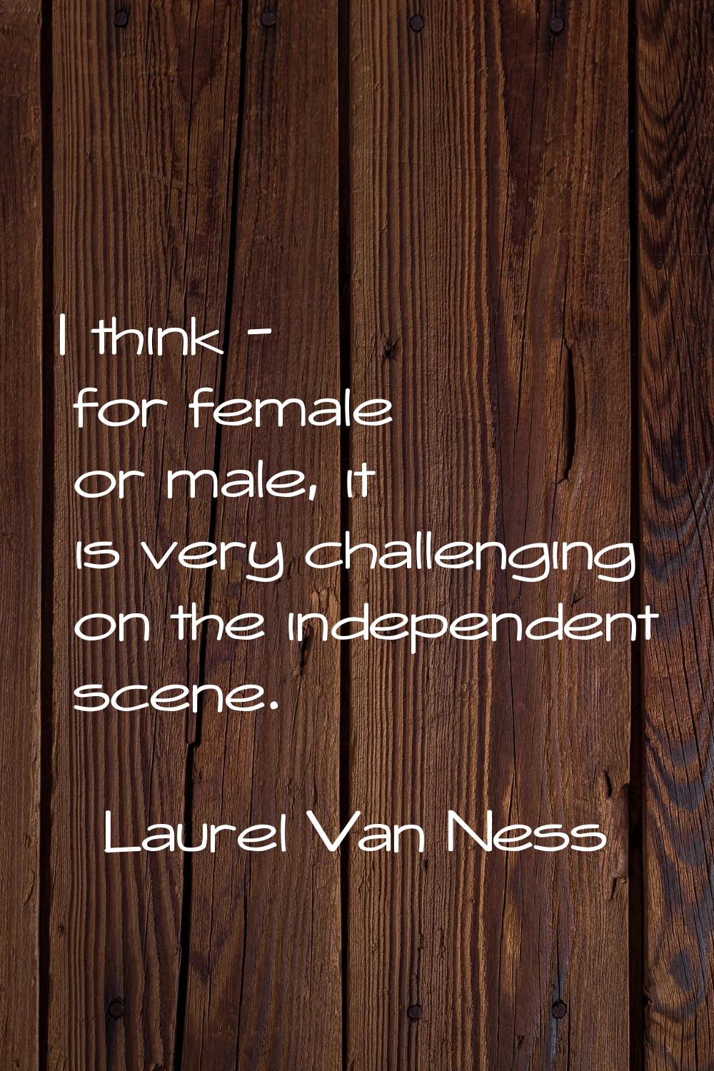 I think - for female or male, it is very challenging on the independent scene.