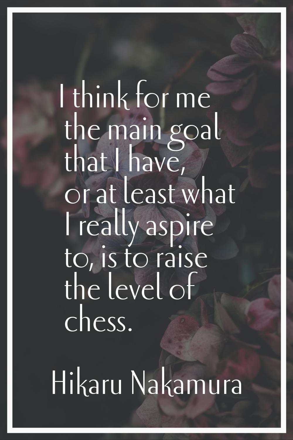 I think for me the main goal that I have, or at least what I really aspire to, is to raise the leve
