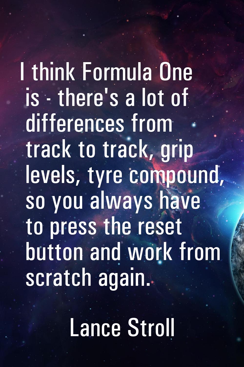 I think Formula One is - there's a lot of differences from track to track, grip levels, tyre compou