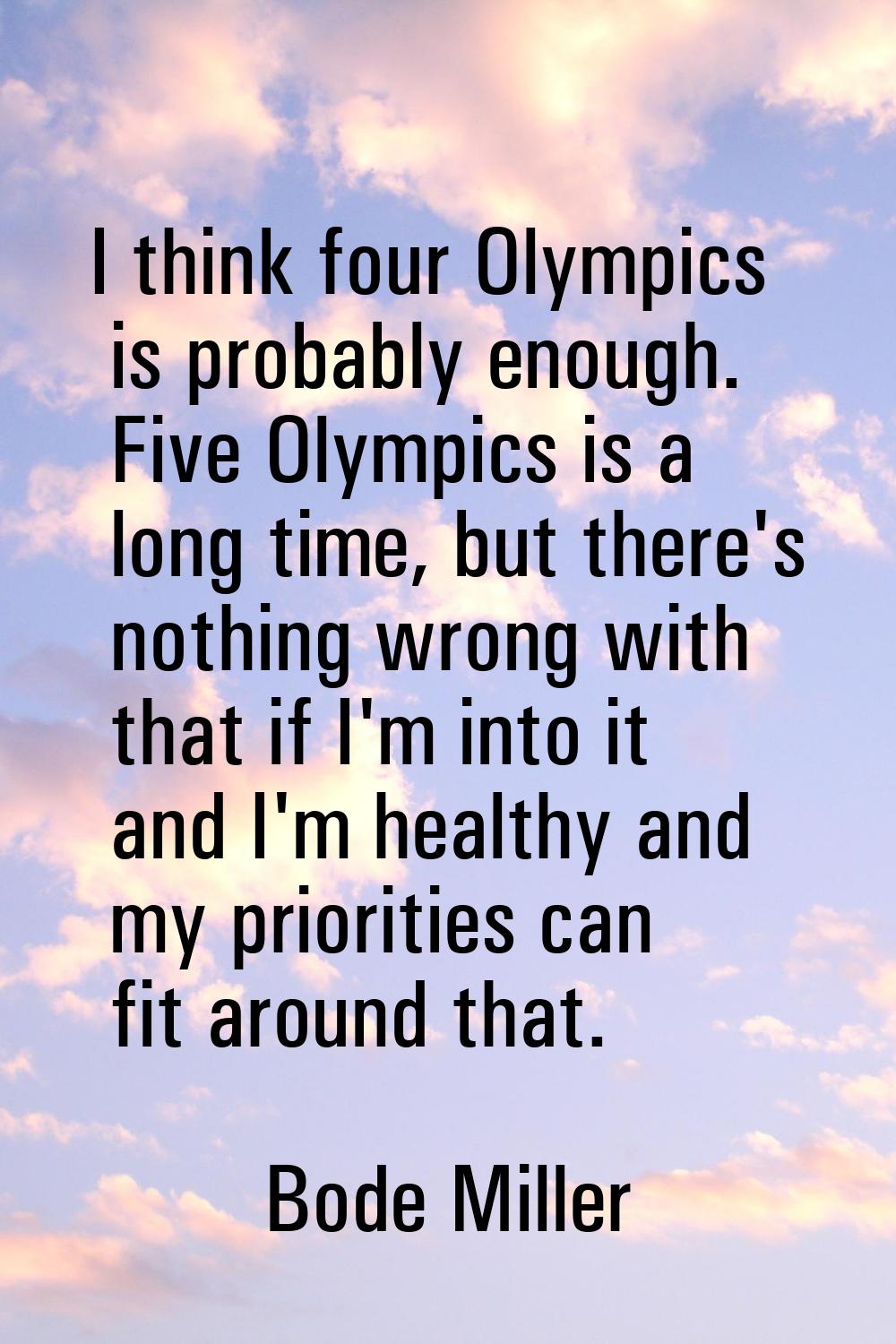 I think four Olympics is probably enough. Five Olympics is a long time, but there's nothing wrong w