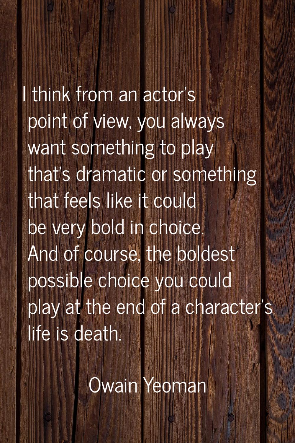 I think from an actor's point of view, you always want something to play that's dramatic or somethi
