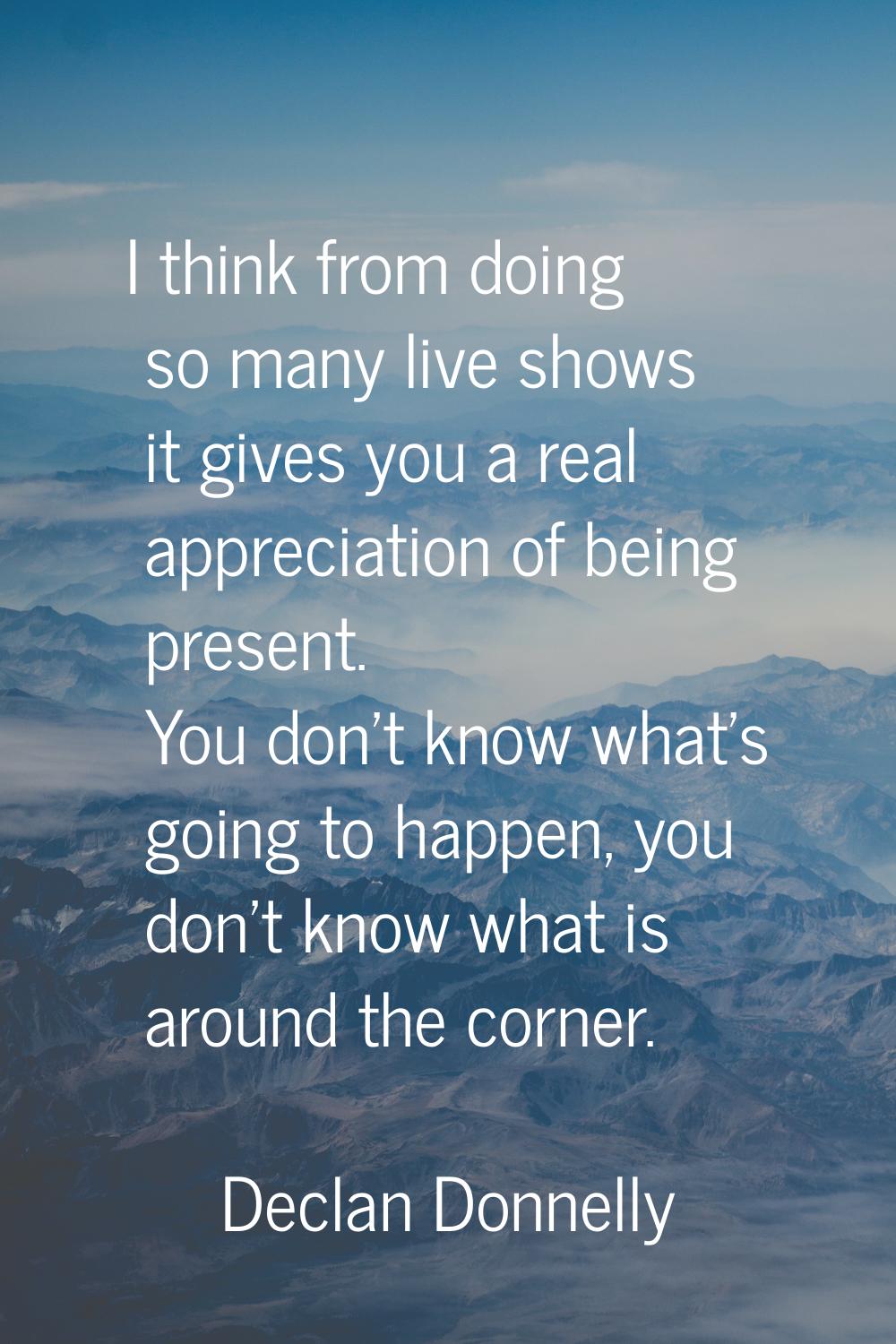 I think from doing so many live shows it gives you a real appreciation of being present. You don't 