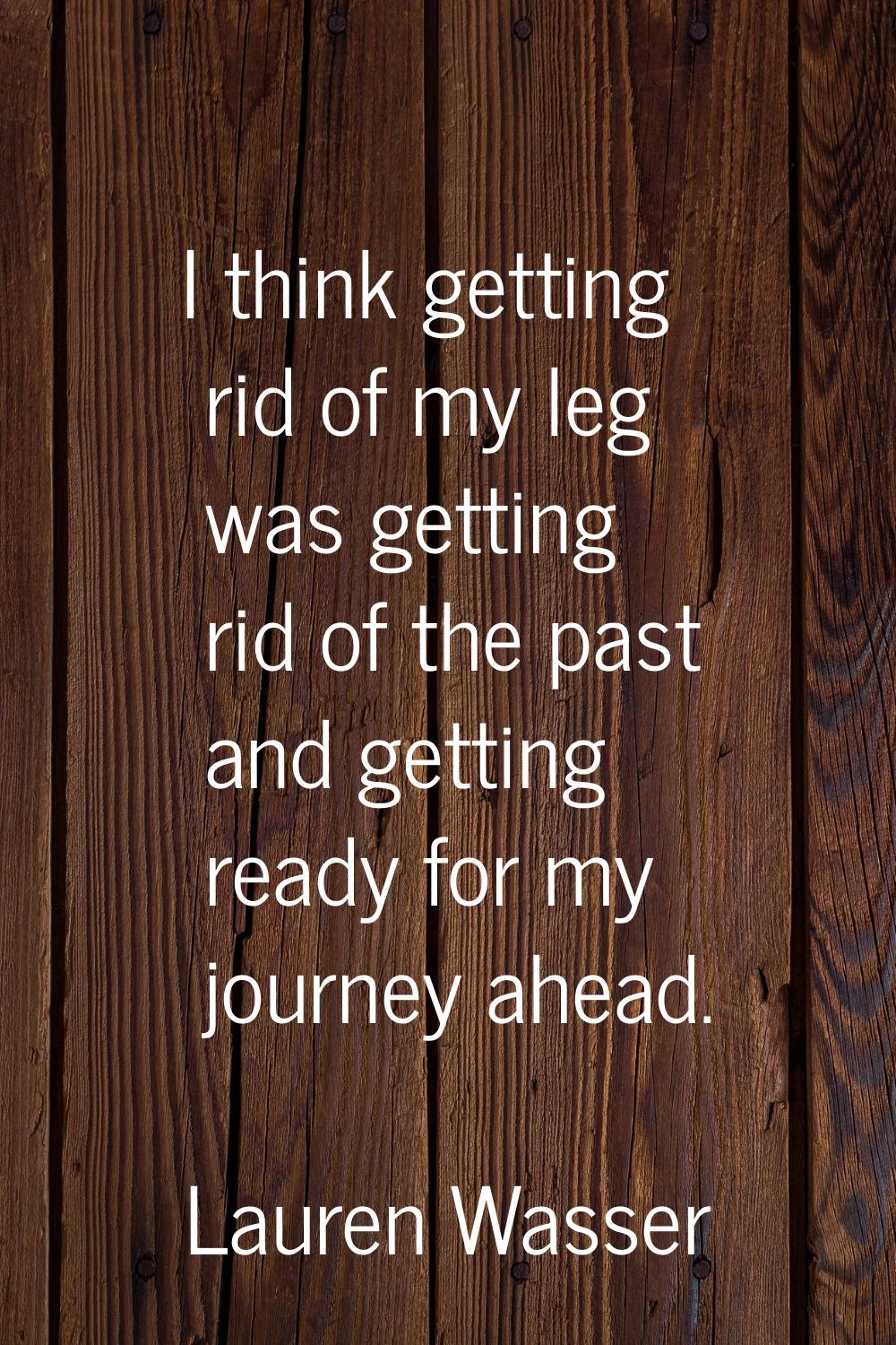 I think getting rid of my leg was getting rid of the past and getting ready for my journey ahead.