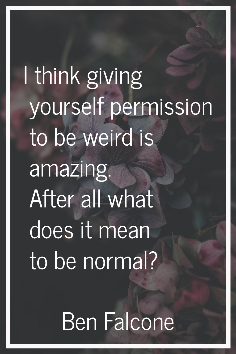 I think giving yourself permission to be weird is amazing. After all what does it mean to be normal