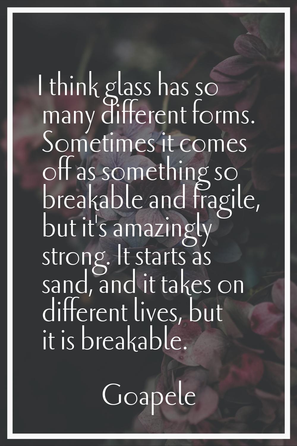 I think glass has so many different forms. Sometimes it comes off as something so breakable and fra