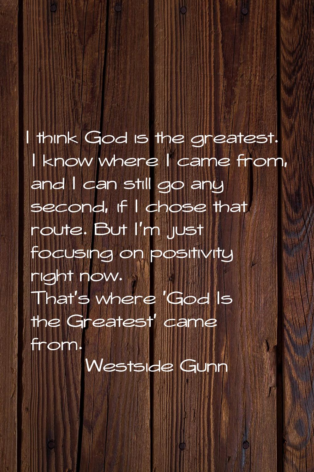 I think God is the greatest. I know where I came from, and I can still go any second, if I chose th