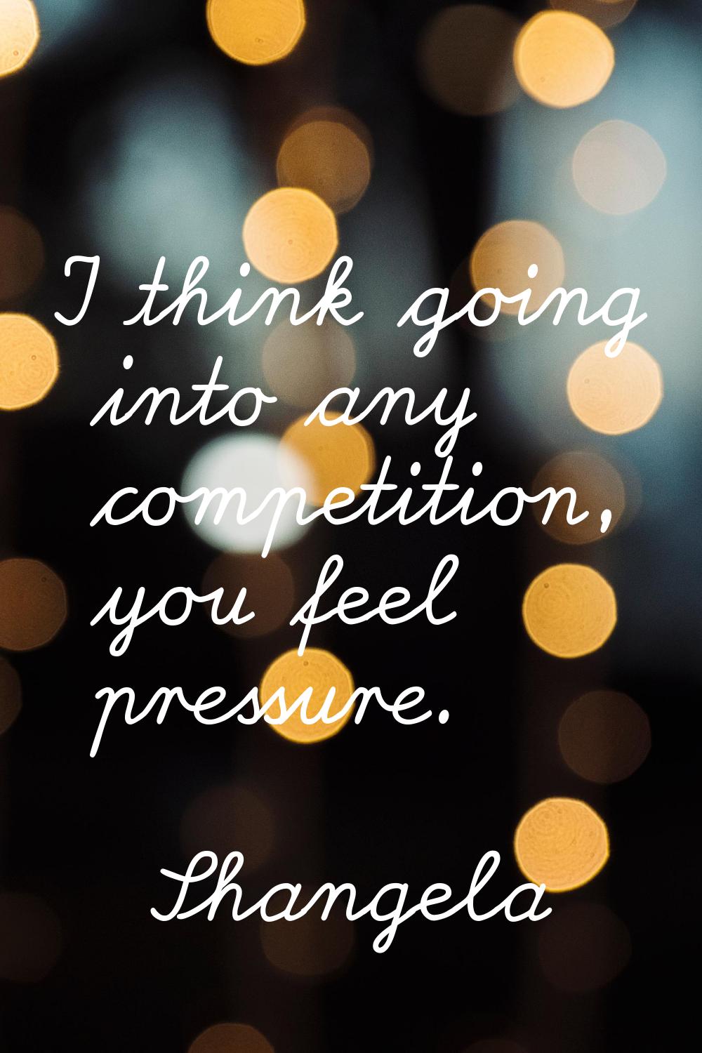 I think going into any competition, you feel pressure.