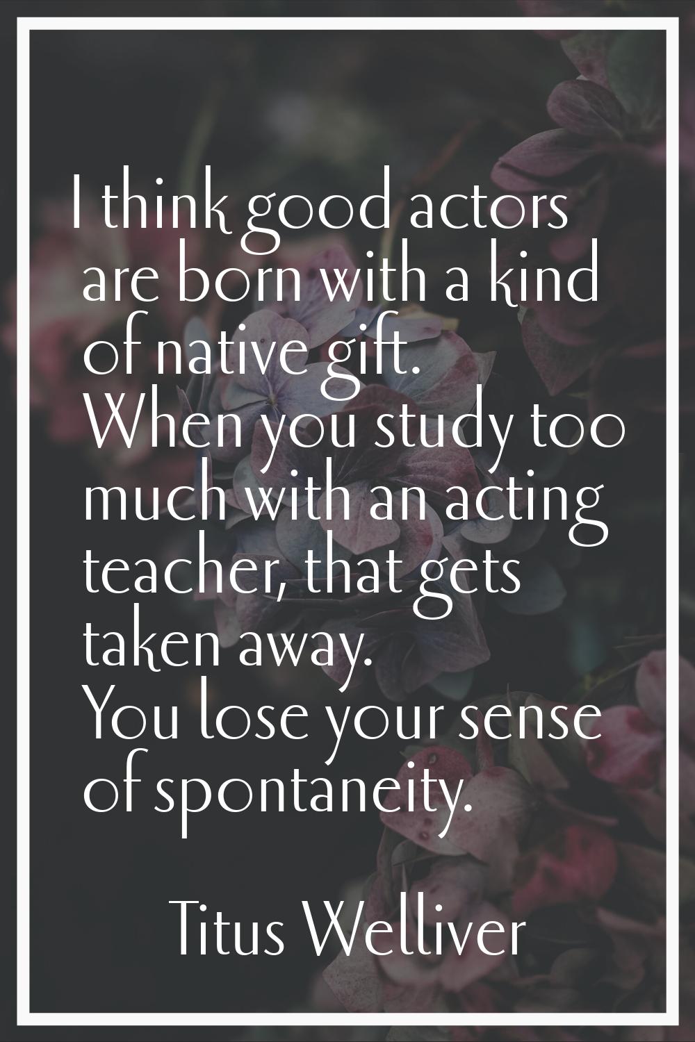 I think good actors are born with a kind of native gift. When you study too much with an acting tea
