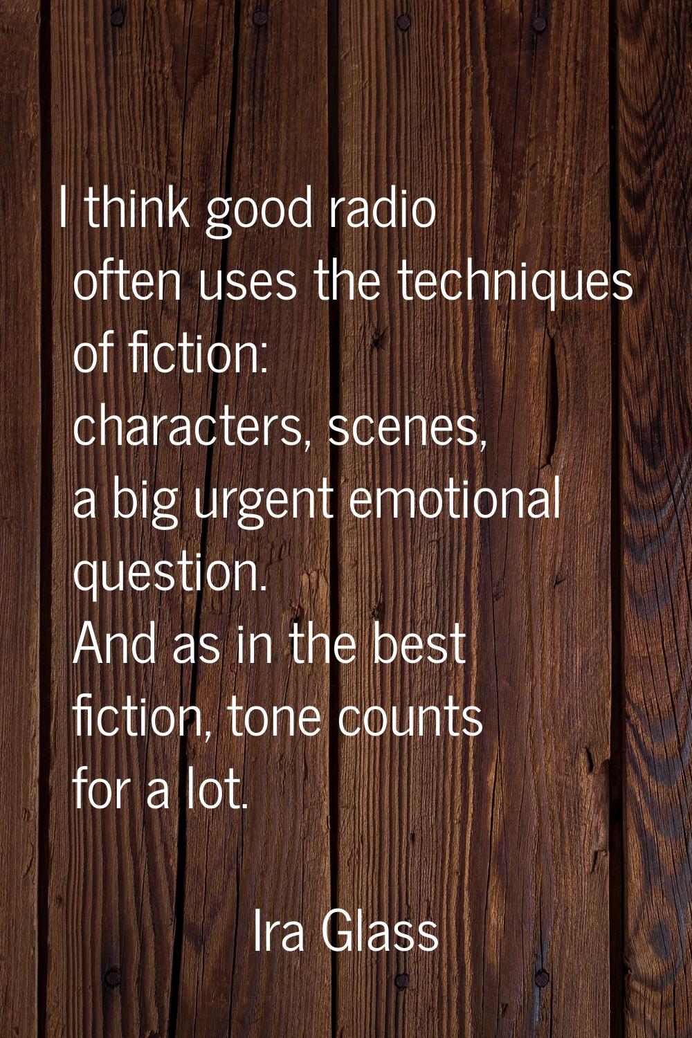 I think good radio often uses the techniques of fiction: characters, scenes, a big urgent emotional