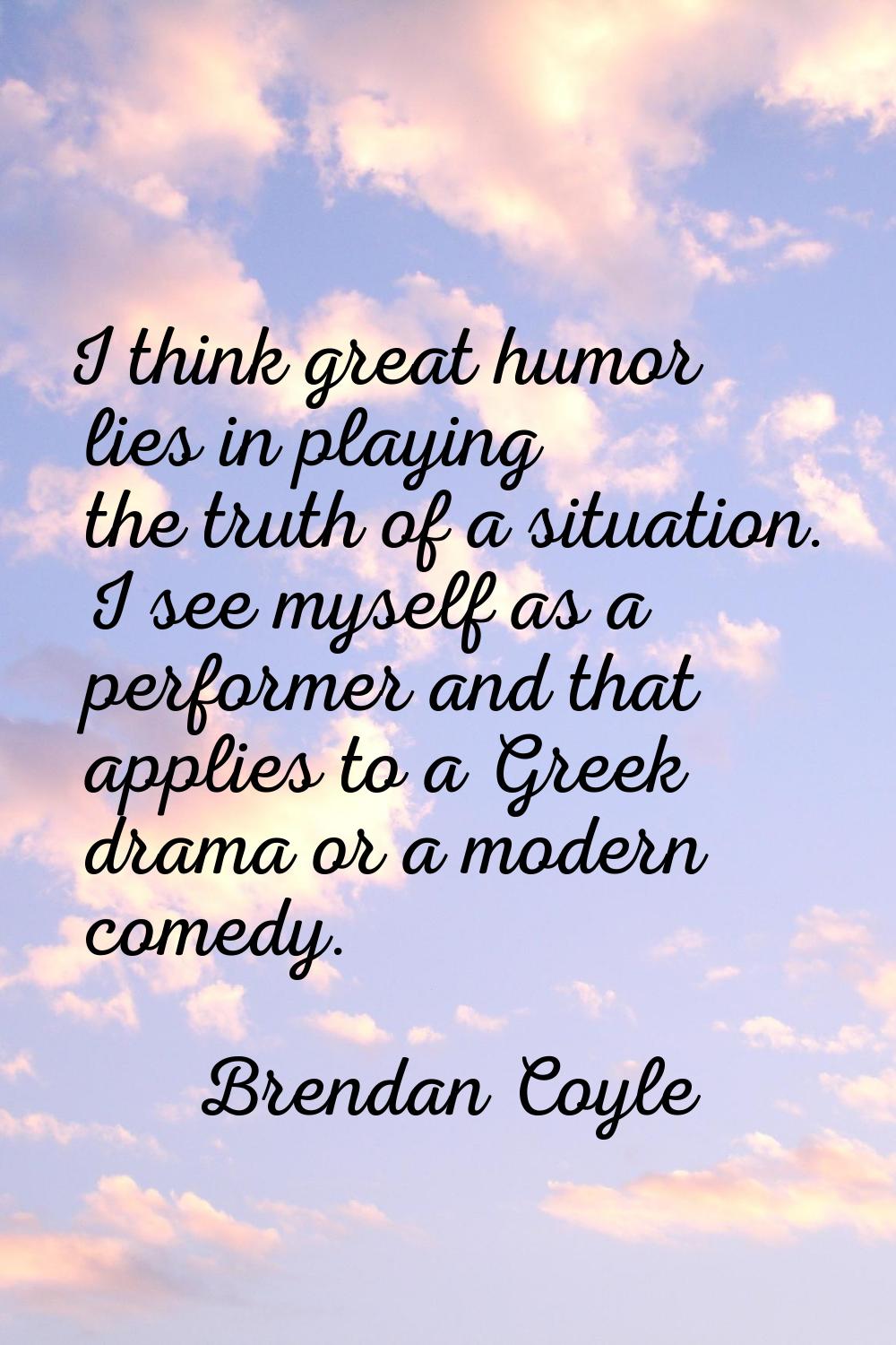 I think great humor lies in playing the truth of a situation. I see myself as a performer and that 