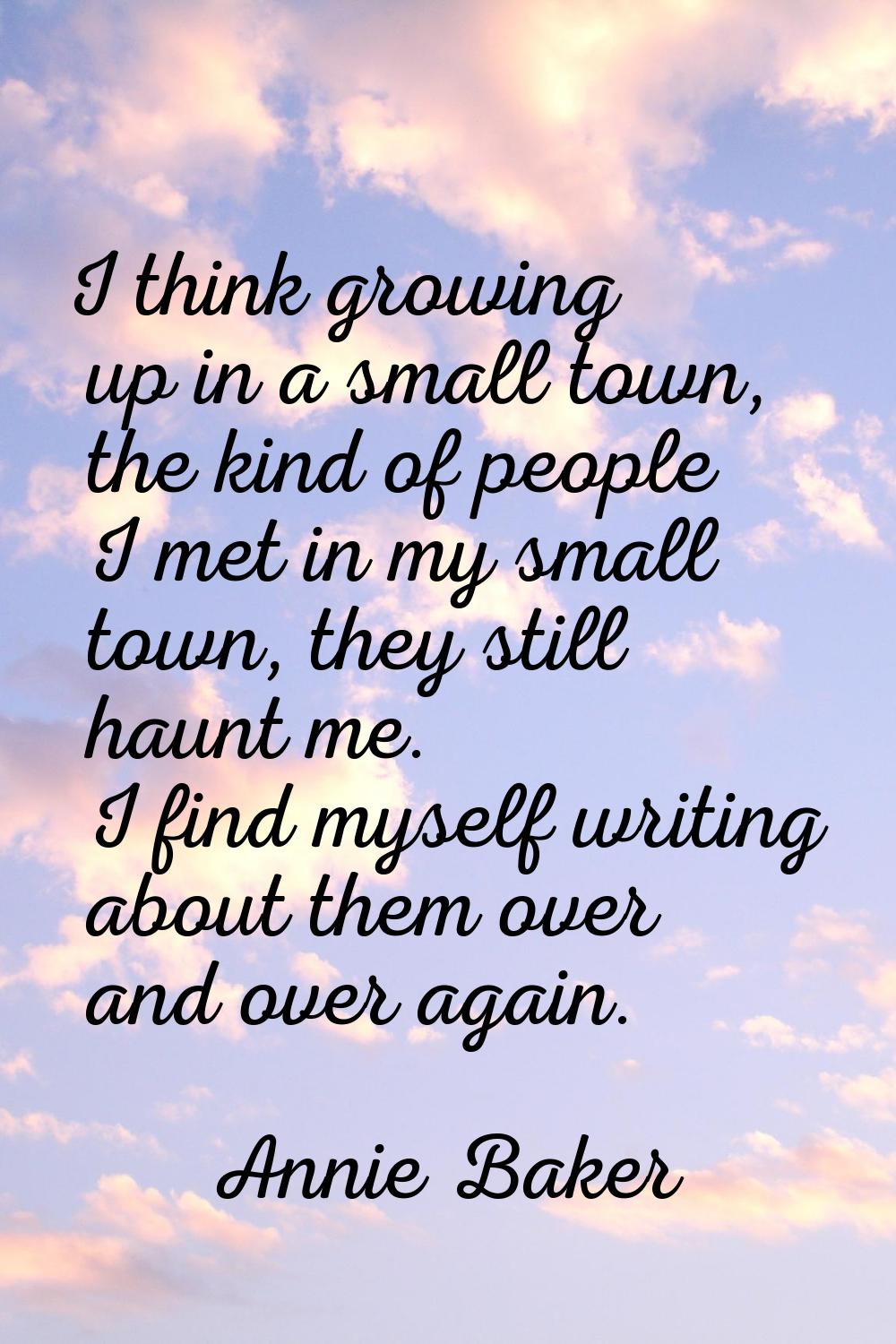 I think growing up in a small town, the kind of people I met in my small town, they still haunt me.