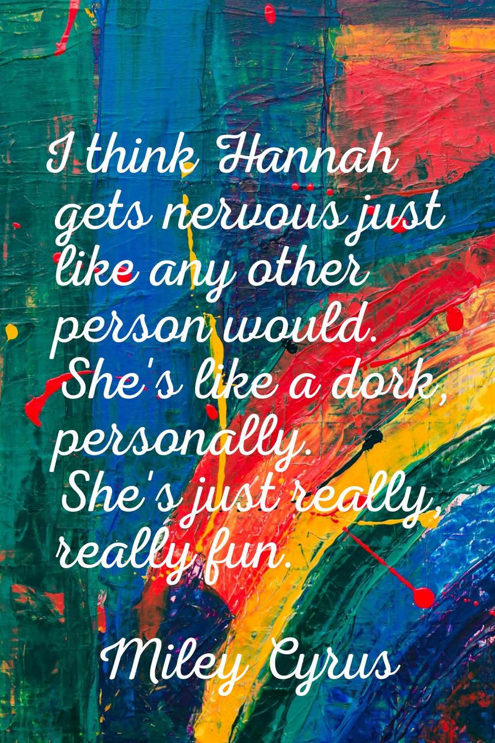 I think Hannah gets nervous just like any other person would. She's like a dork, personally. She's 