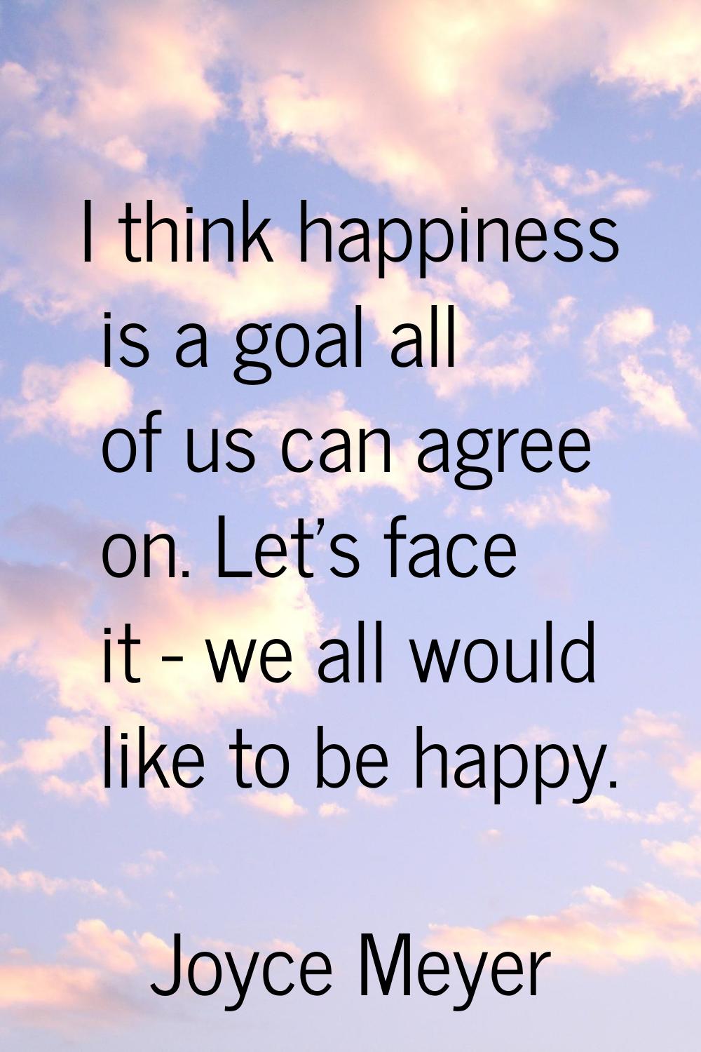 I think happiness is a goal all of us can agree on. Let's face it - we all would like to be happy.