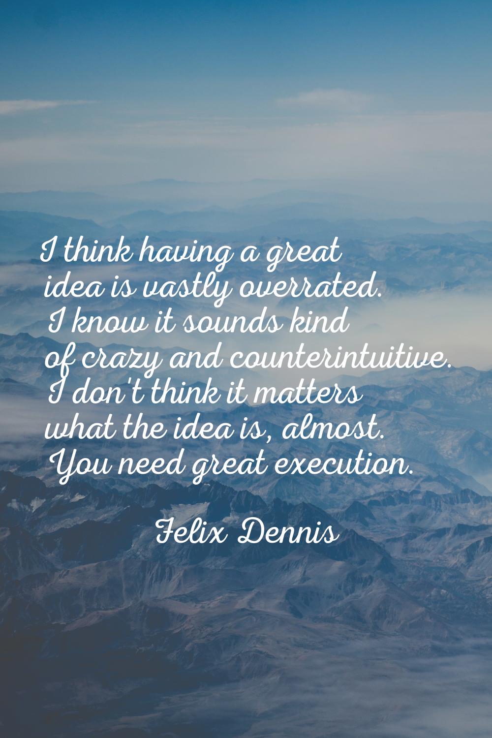 I think having a great idea is vastly overrated. I know it sounds kind of crazy and counterintuitiv