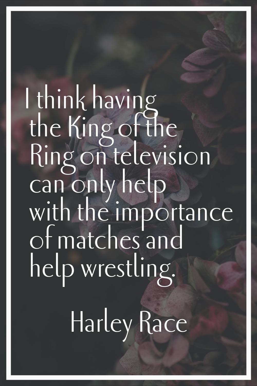 I think having the King of the Ring on television can only help with the importance of matches and 