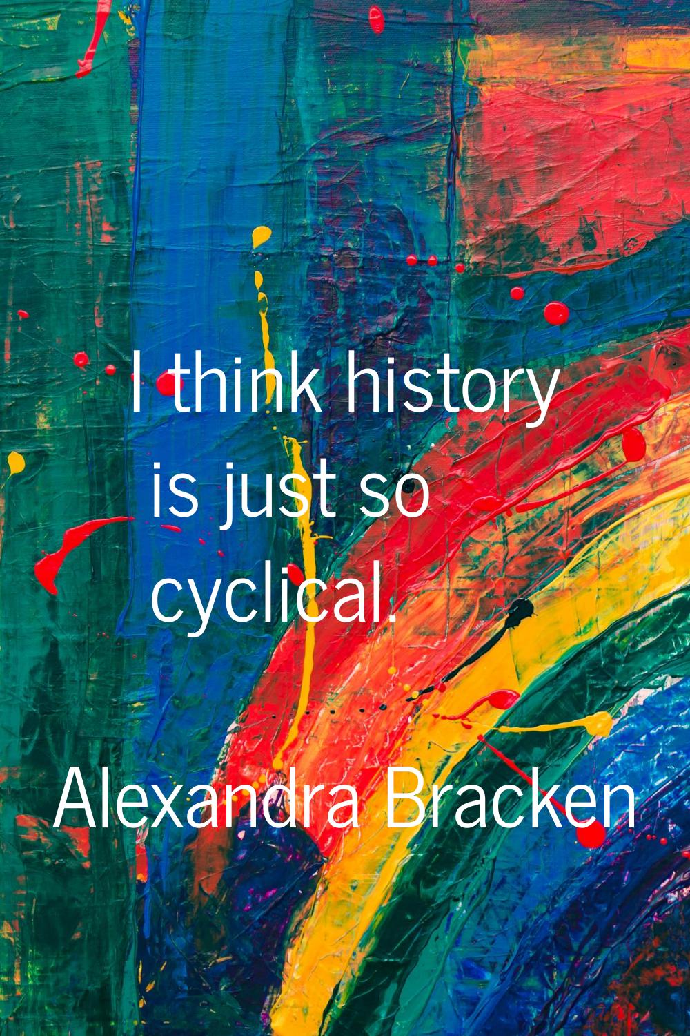 I think history is just so cyclical.