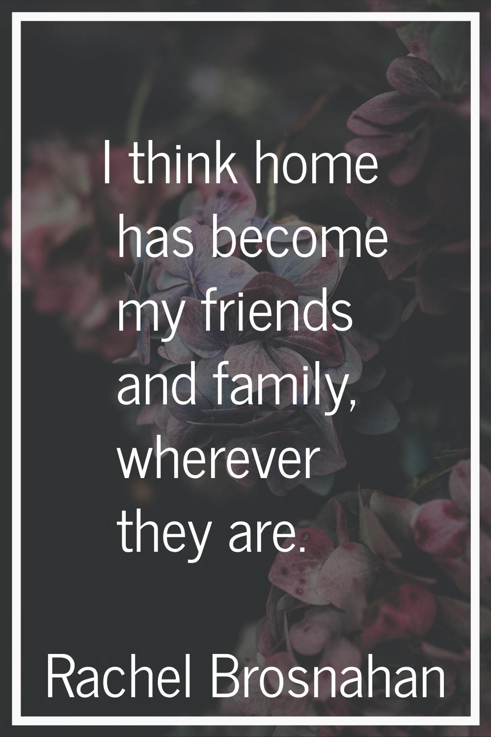 I think home has become my friends and family, wherever they are.