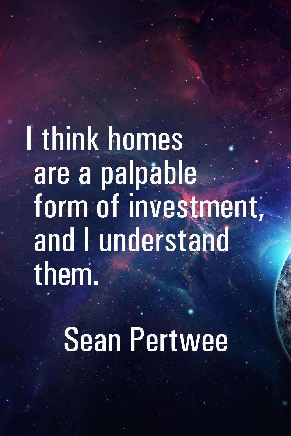 I think homes are a palpable form of investment, and I understand them.