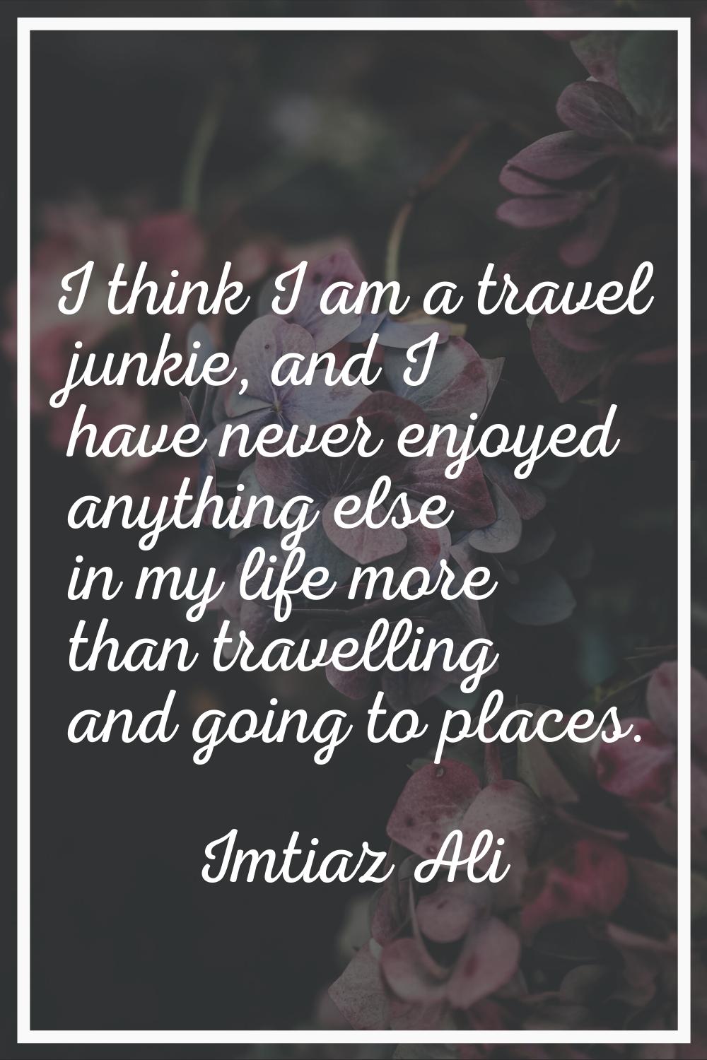 I think I am a travel junkie, and I have never enjoyed anything else in my life more than travellin