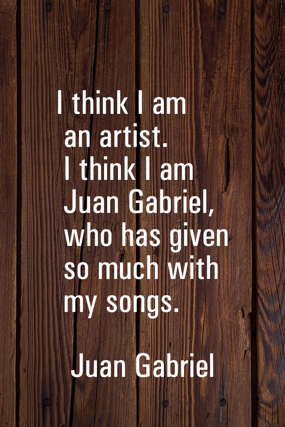 I think I am an artist. I think I am Juan Gabriel, who has given so much with my songs.