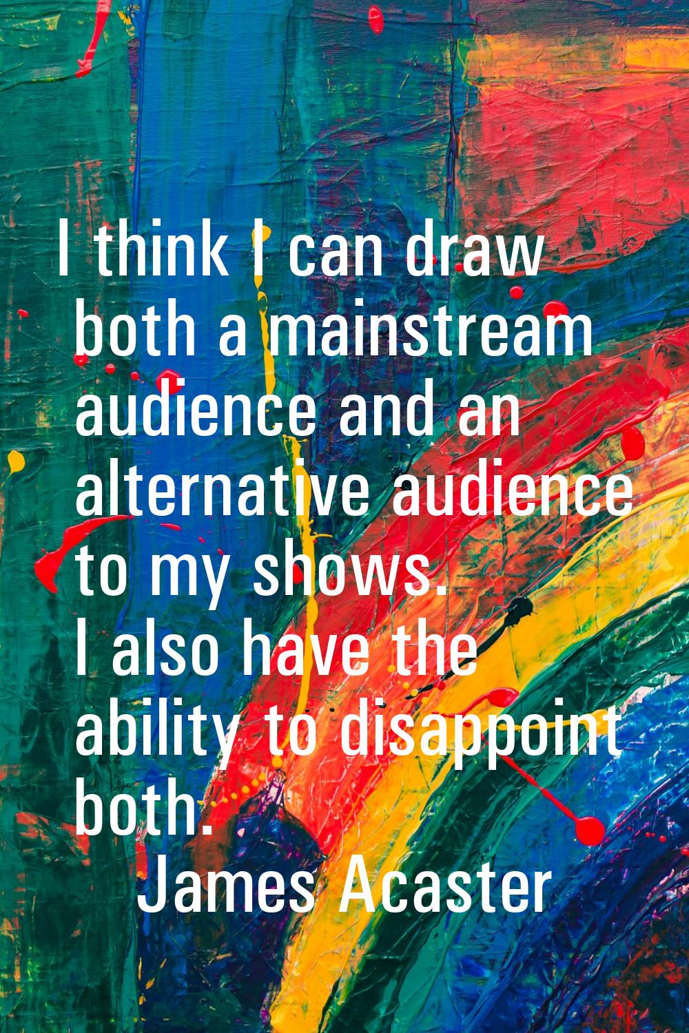 I think I can draw both a mainstream audience and an alternative audience to my shows. I also have 