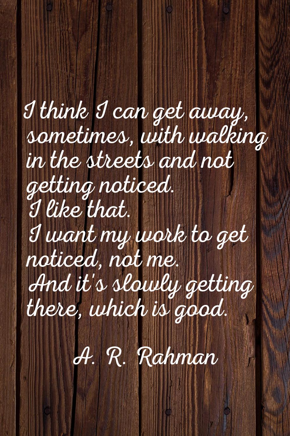 I think I can get away, sometimes, with walking in the streets and not getting noticed. I like that