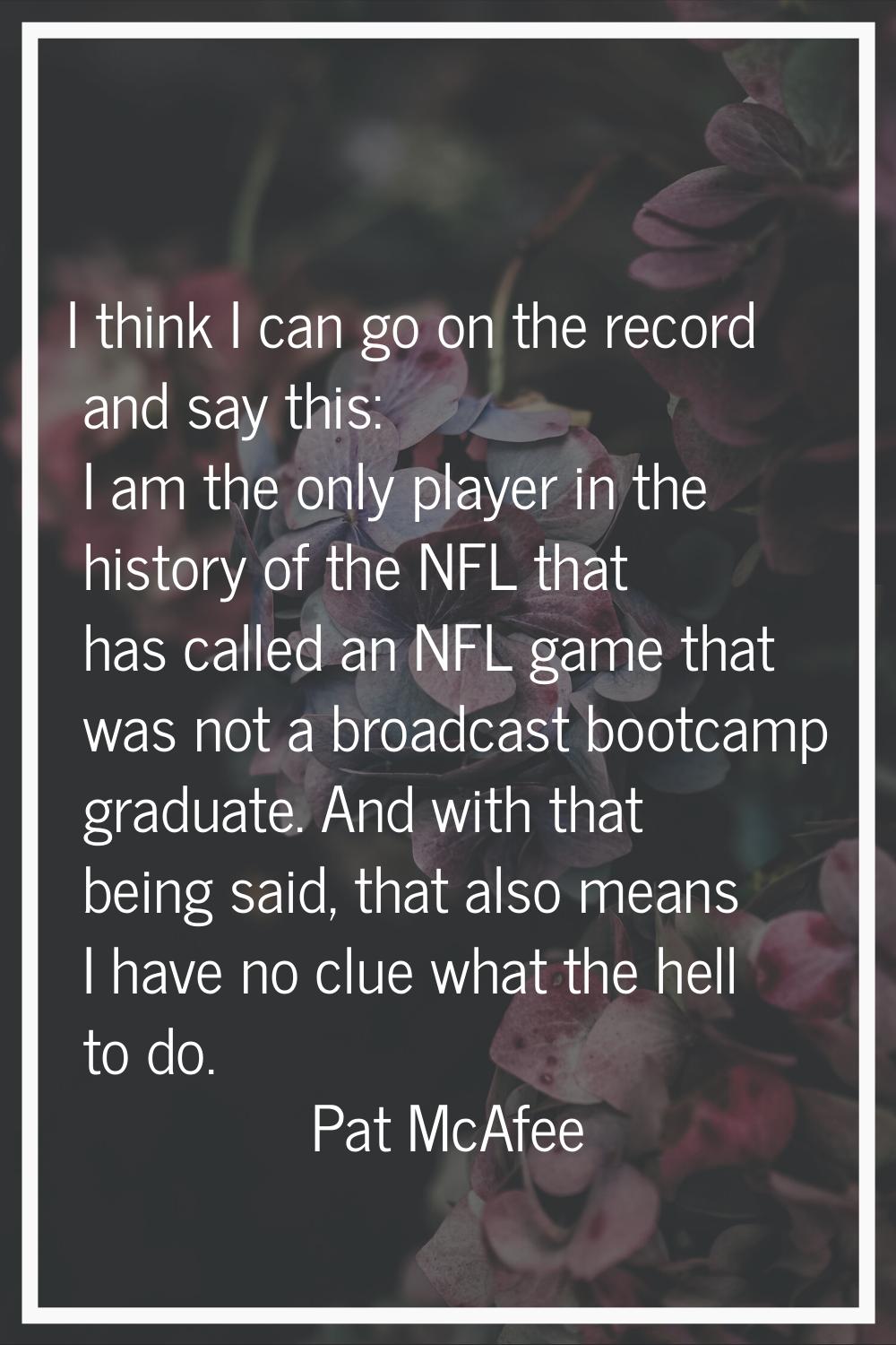 I think I can go on the record and say this: I am the only player in the history of the NFL that ha