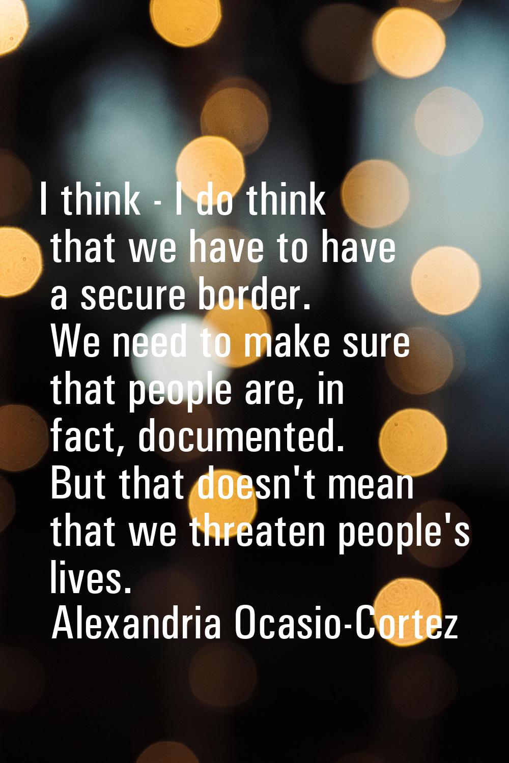 I think - I do think that we have to have a secure border. We need to make sure that people are, in