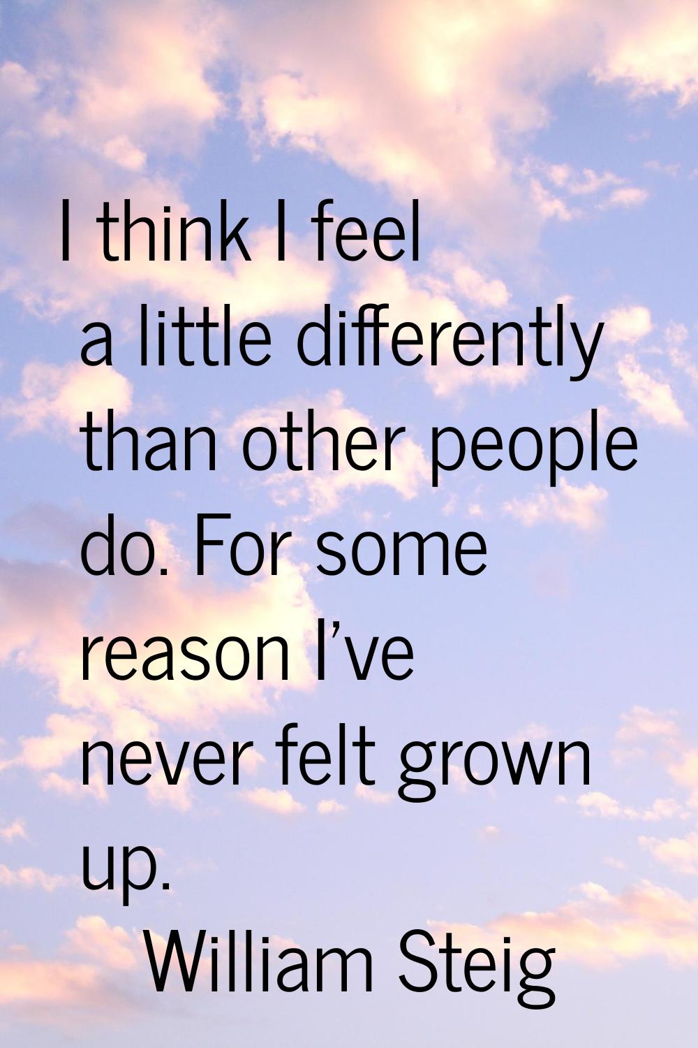 I think I feel a little differently than other people do. For some reason I've never felt grown up.