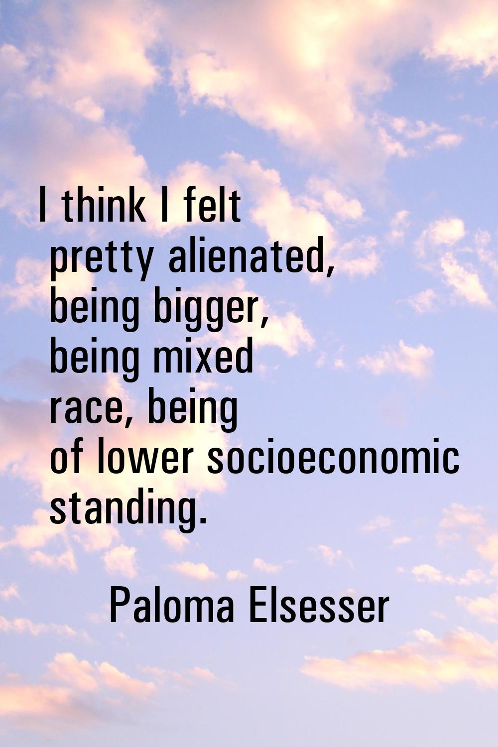 I think I felt pretty alienated, being bigger, being mixed race, being of lower socioeconomic stand