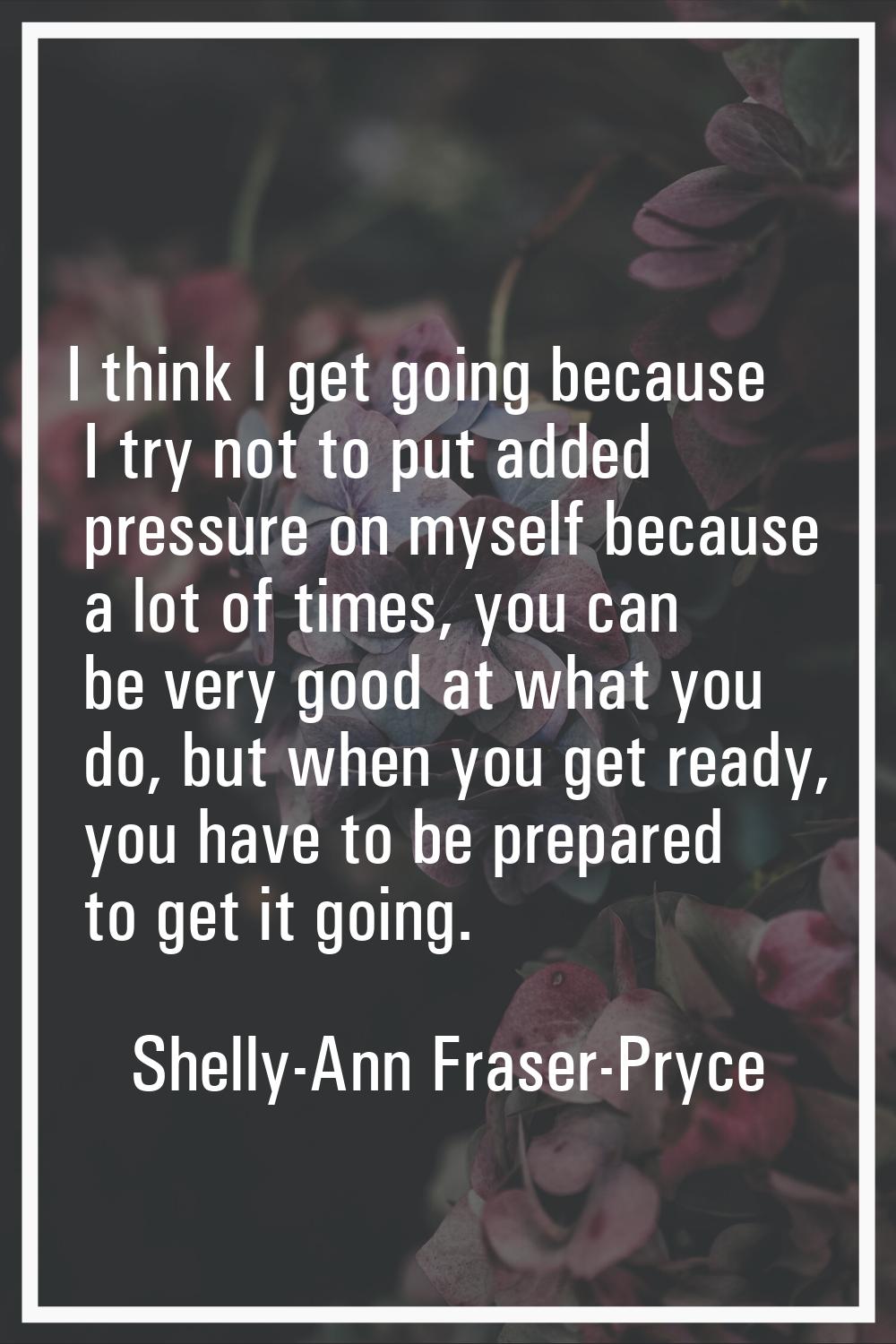 I think I get going because I try not to put added pressure on myself because a lot of times, you c