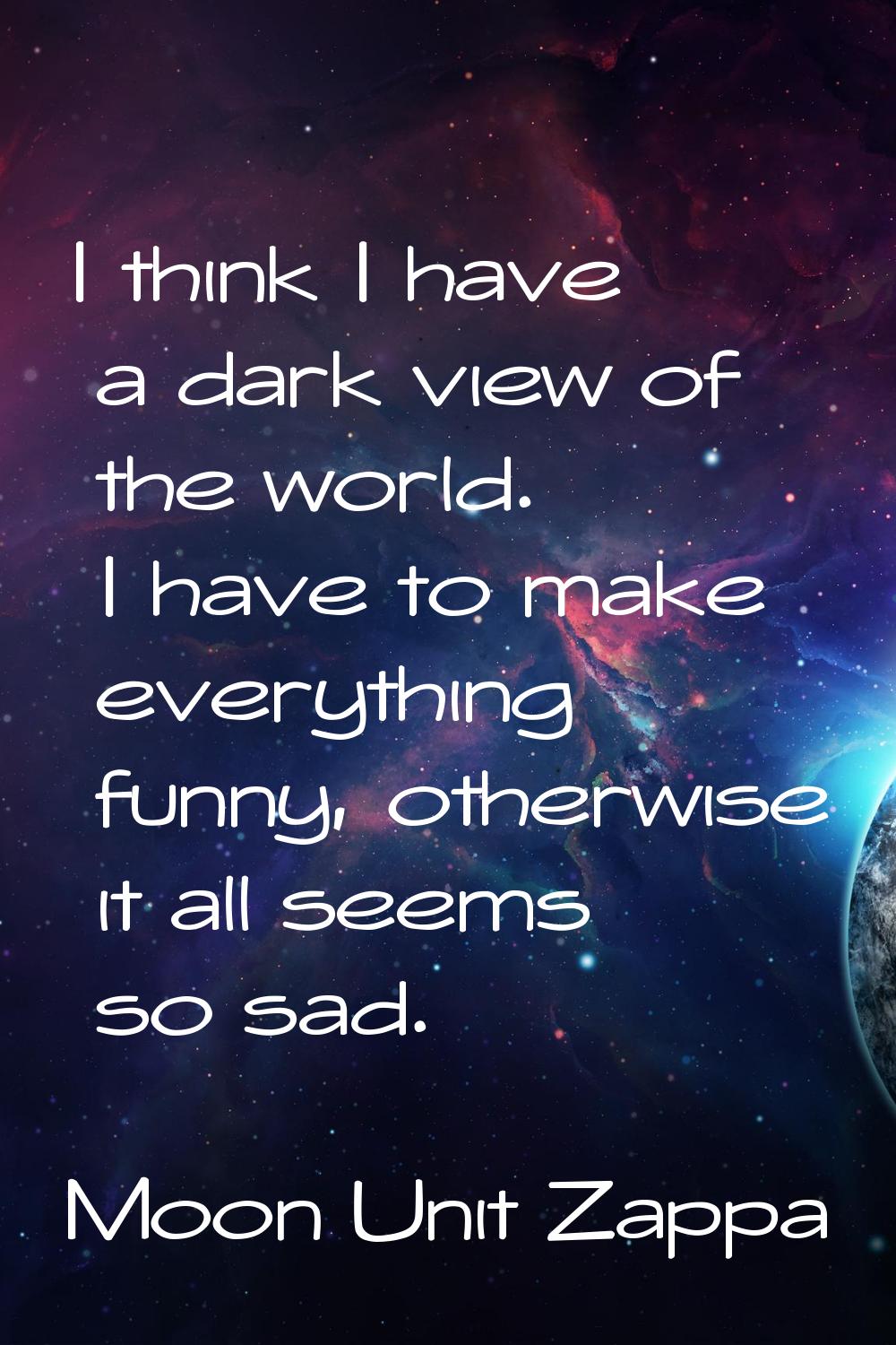I think I have a dark view of the world. I have to make everything funny, otherwise it all seems so