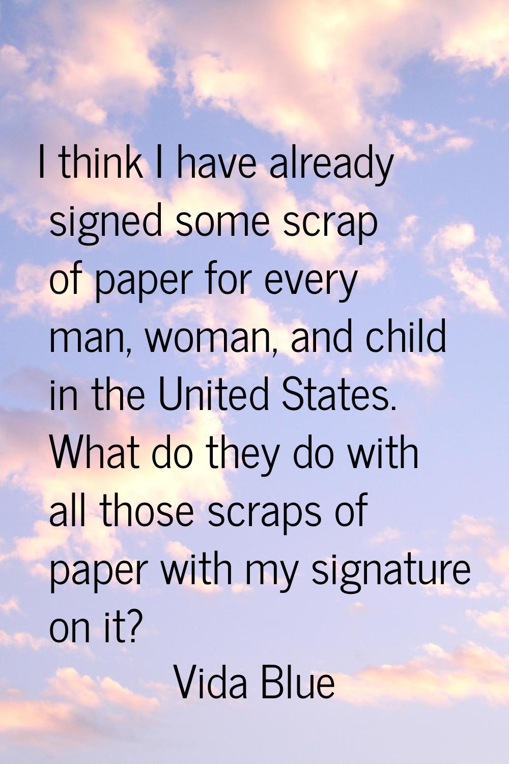 I think I have already signed some scrap of paper for every man, woman, and child in the United Sta