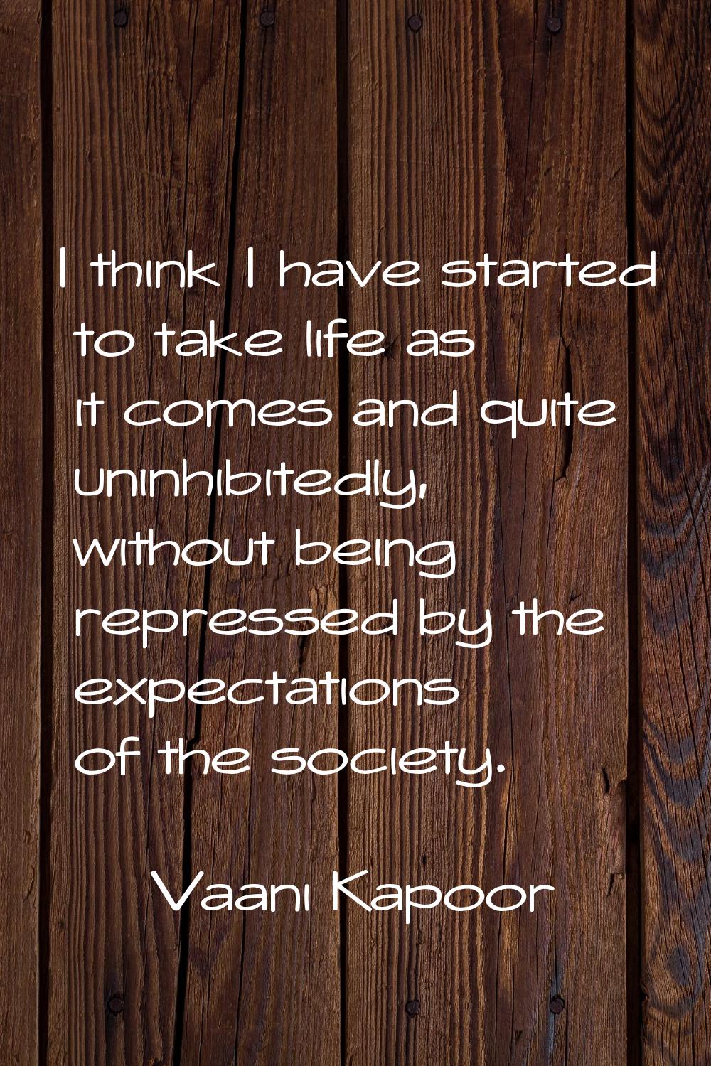 I think I have started to take life as it comes and quite uninhibitedly, without being repressed by