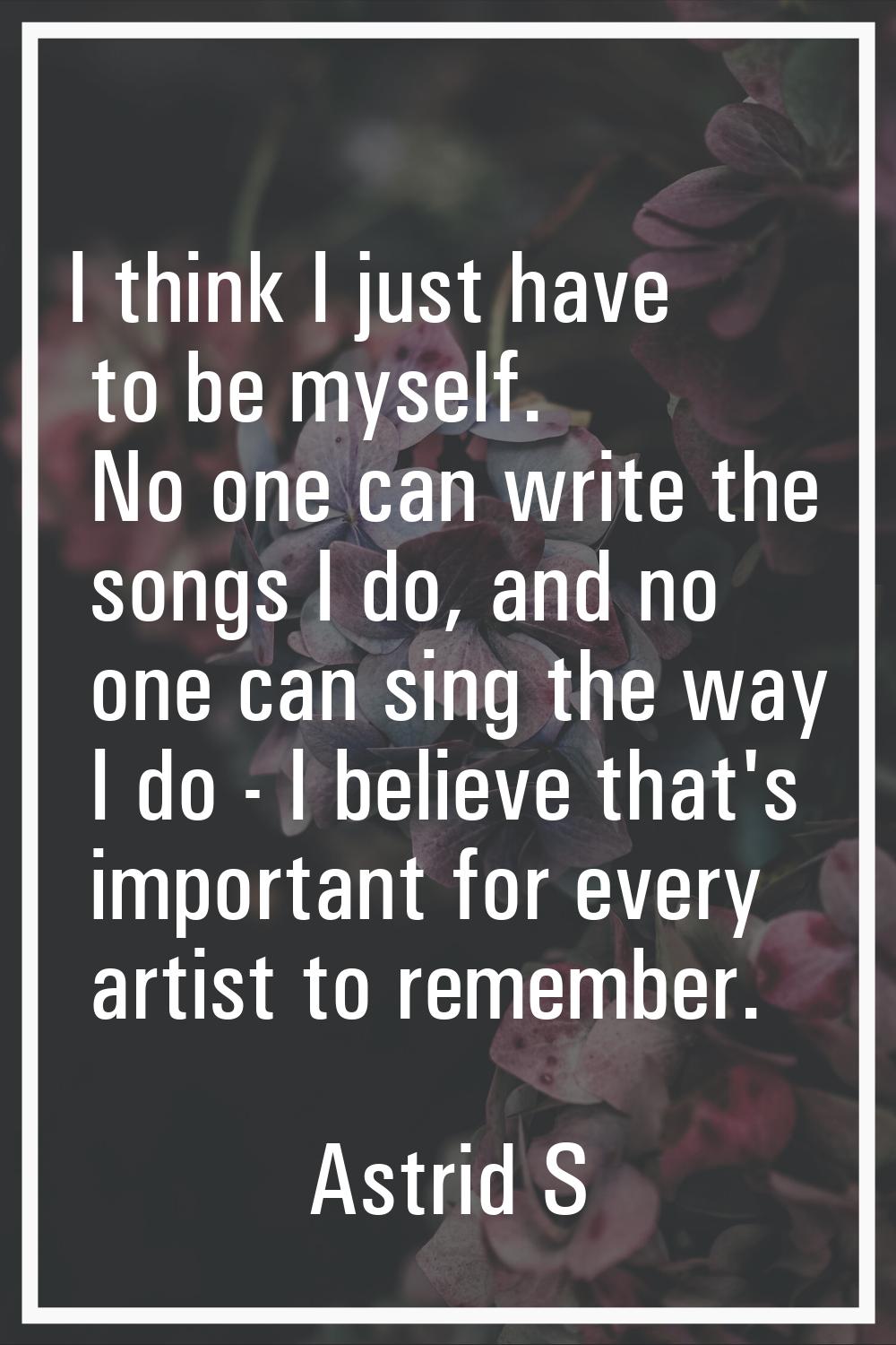 I think I just have to be myself. No one can write the songs I do, and no one can sing the way I do