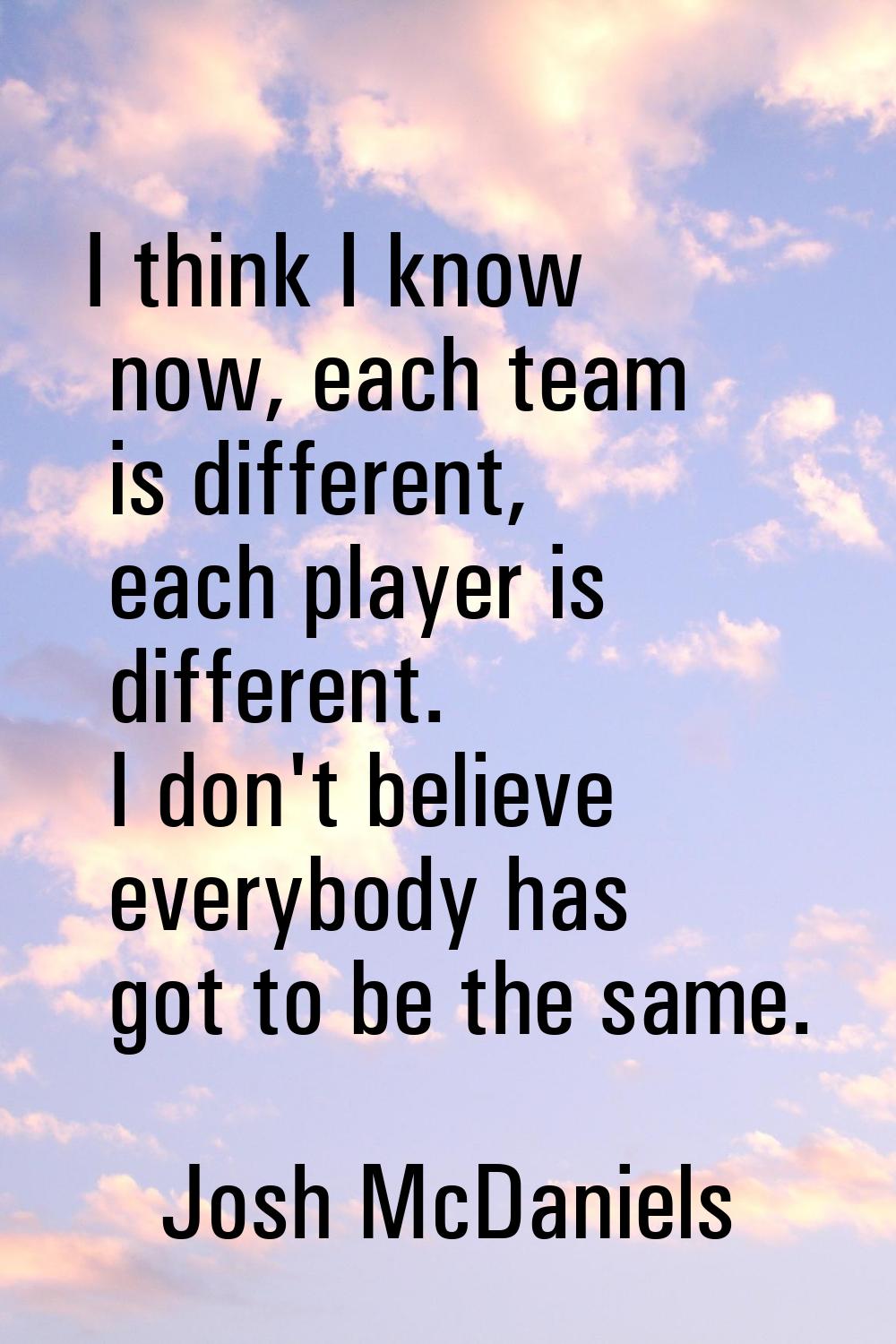 I think I know now, each team is different, each player is different. I don't believe everybody has