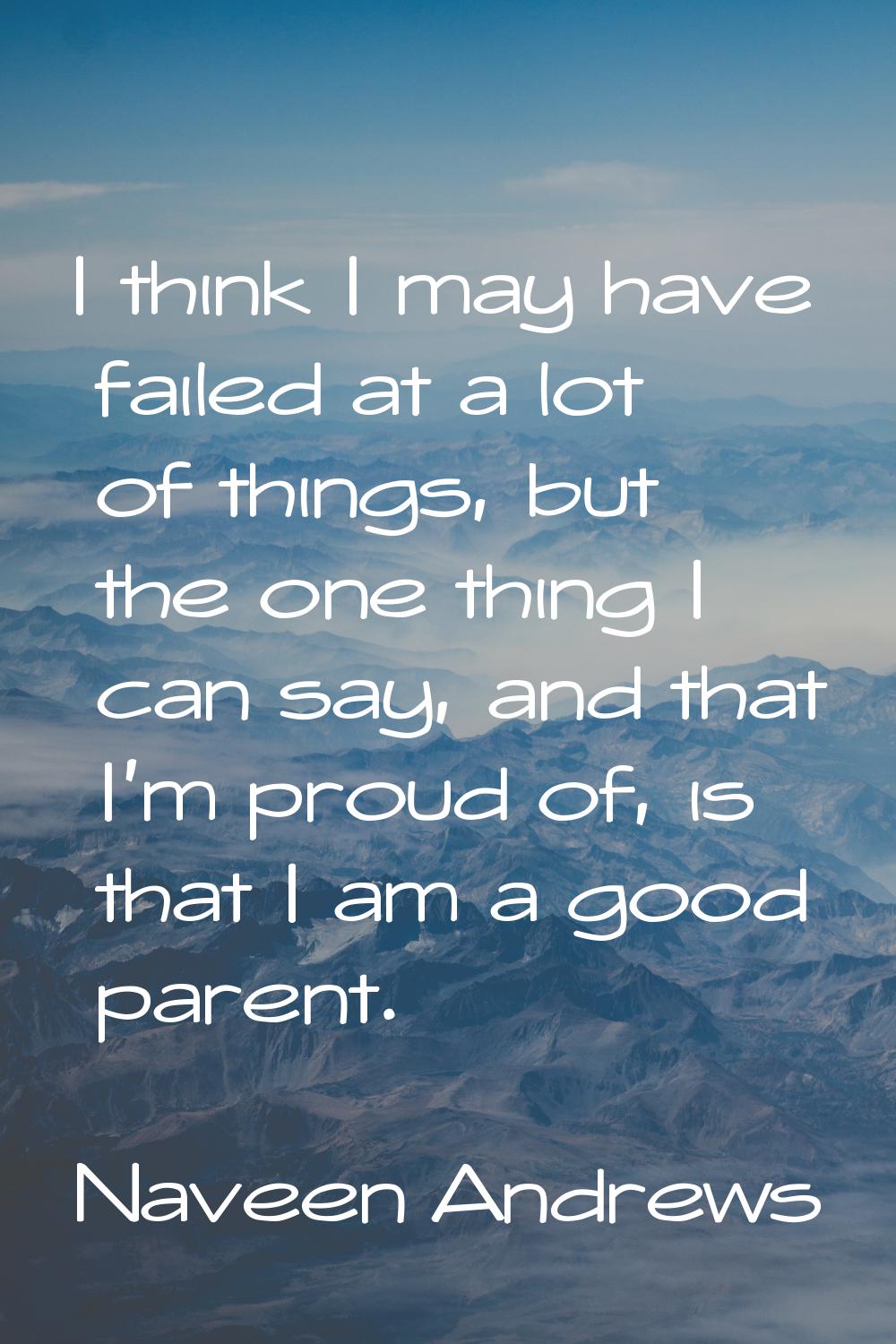I think I may have failed at a lot of things, but the one thing I can say, and that I'm proud of, i