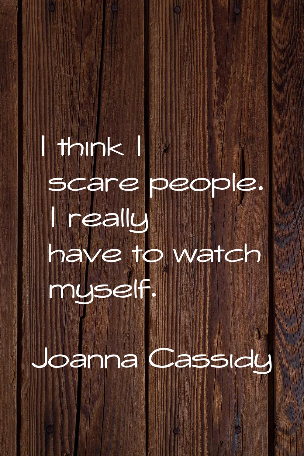 I think I scare people. I really have to watch myself.