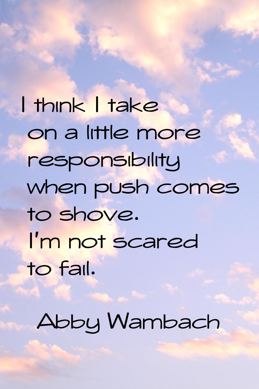 I think I take on a little more responsibility when push comes to shove. I'm not scared to fail.