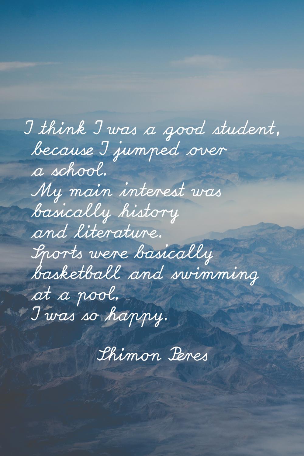 I think I was a good student, because I jumped over a school. My main interest was basically histor