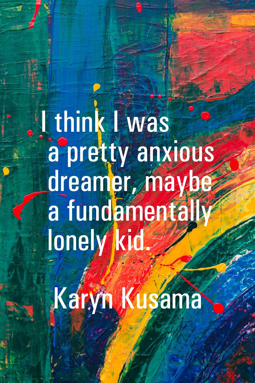 I think I was a pretty anxious dreamer, maybe a fundamentally lonely kid.