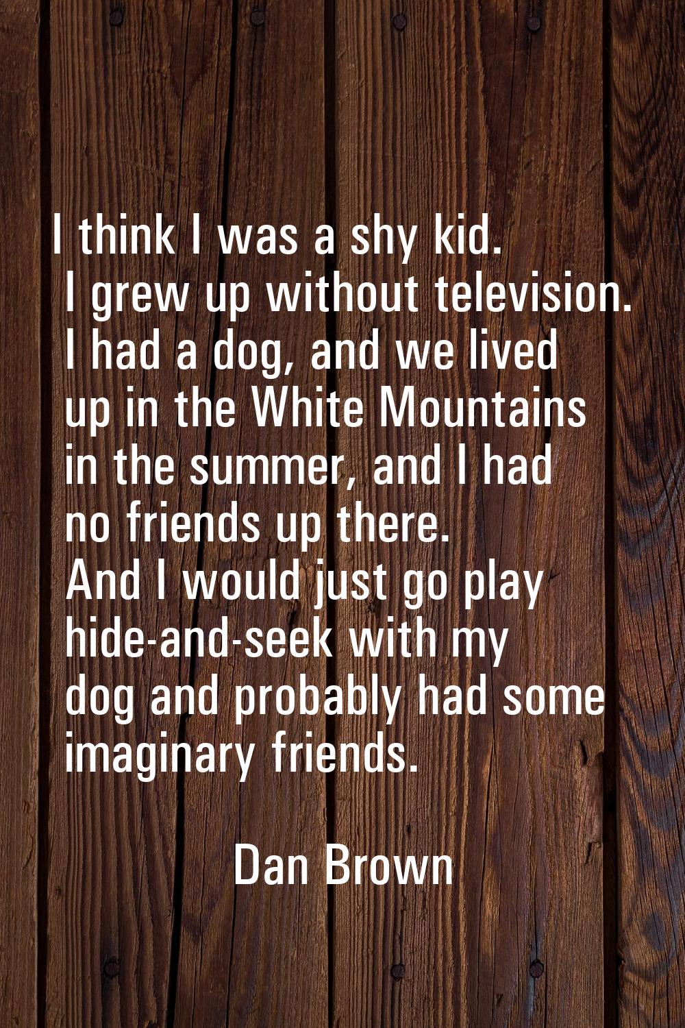 I think I was a shy kid. I grew up without television. I had a dog, and we lived up in the White Mo