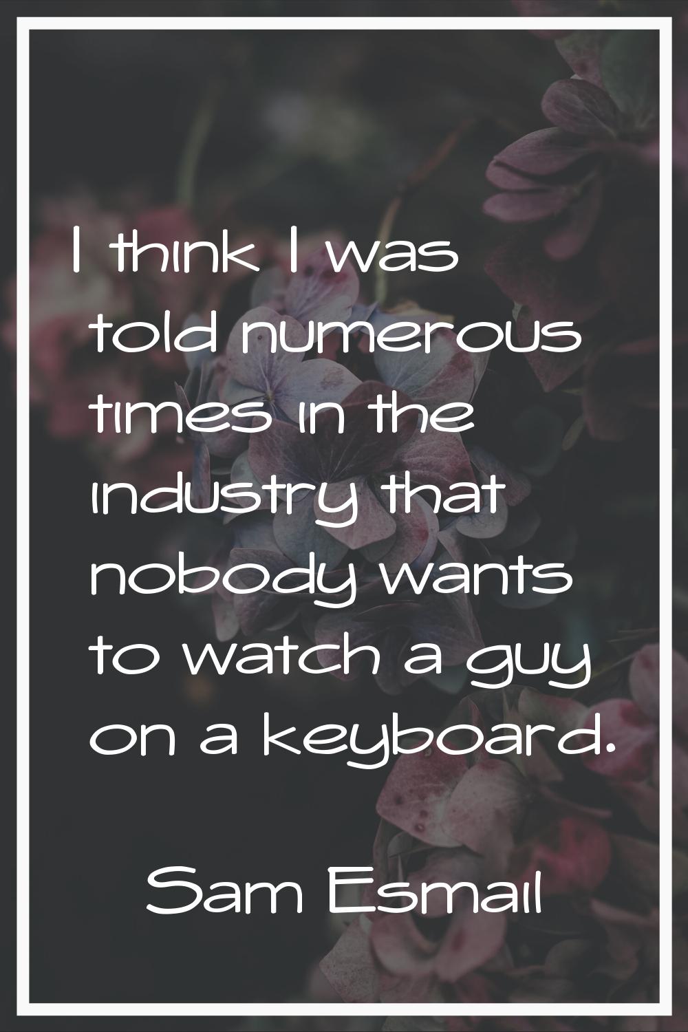 I think I was told numerous times in the industry that nobody wants to watch a guy on a keyboard.