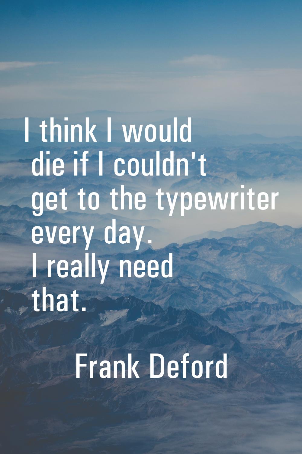 I think I would die if I couldn't get to the typewriter every day. I really need that.