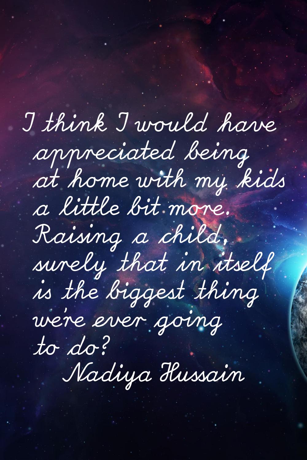 I think I would have appreciated being at home with my kids a little bit more. Raising a child, sur