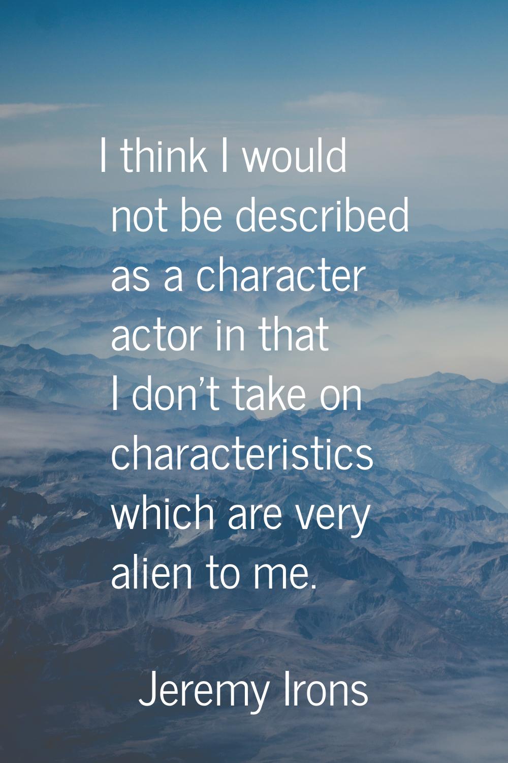 I think I would not be described as a character actor in that I don't take on characteristics which