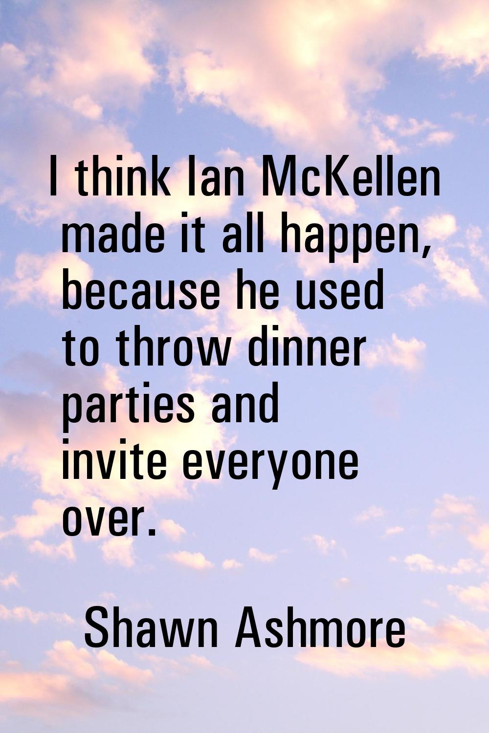I think Ian McKellen made it all happen, because he used to throw dinner parties and invite everyon