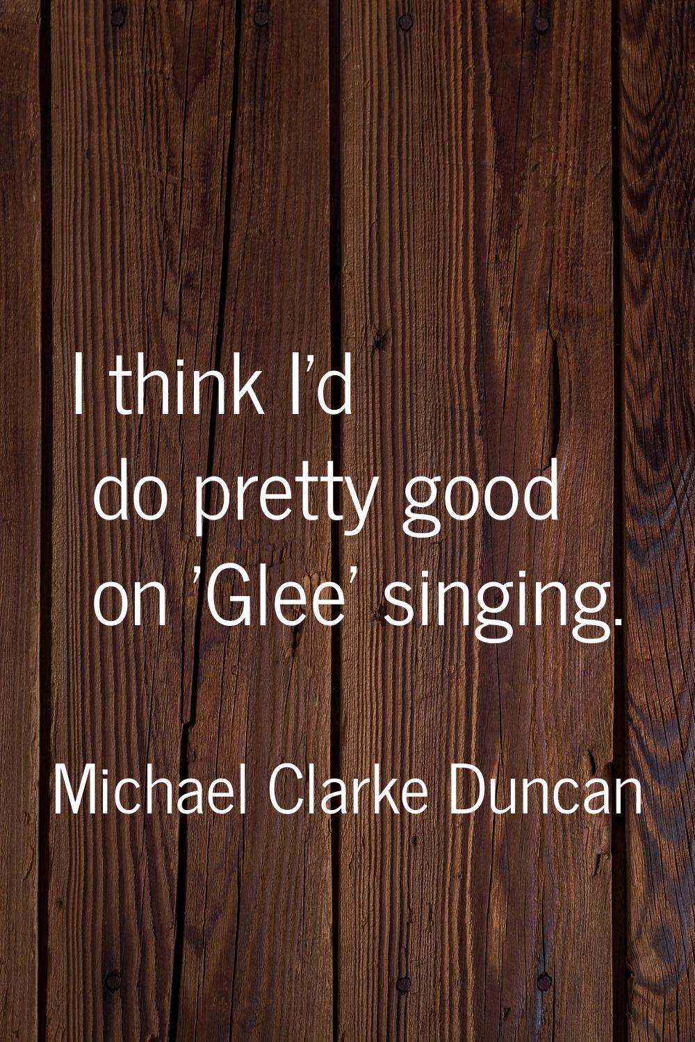 I think I'd do pretty good on 'Glee' singing.