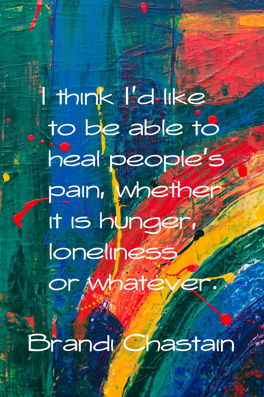 I think I'd like to be able to heal people's pain, whether it is hunger, loneliness or whatever.